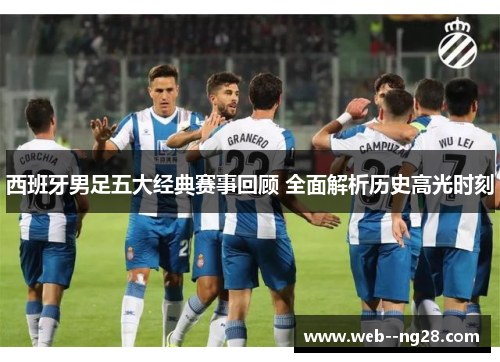 西班牙男足五大经典赛事回顾 全面解析历史高光时刻