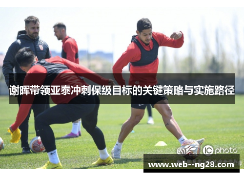 谢晖带领亚泰冲刺保级目标的关键策略与实施路径