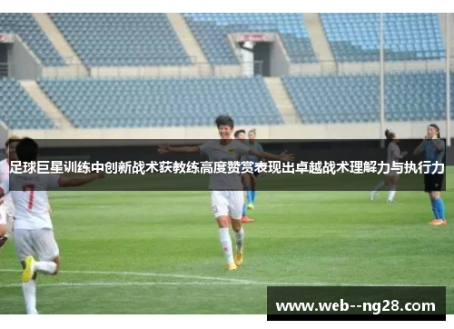 足球巨星训练中创新战术获教练高度赞赏表现出卓越战术理解力与执行力