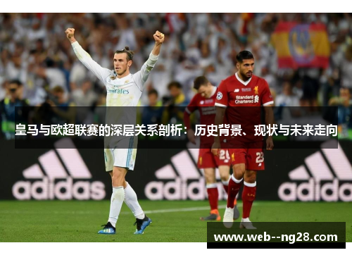 皇马与欧超联赛的深层关系剖析：历史背景、现状与未来走向