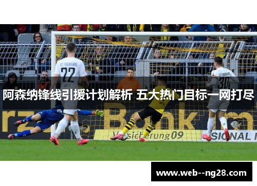 阿森纳锋线引援计划解析 五大热门目标一网打尽 阿森纳锋线引援计划解析 五大热门目标一网打尽