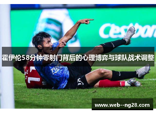 霍伊伦58分钟零射门背后的心理博弈与球队战术调整 霍伊伦58分钟零射门背后的心理博弈与球队战术调整