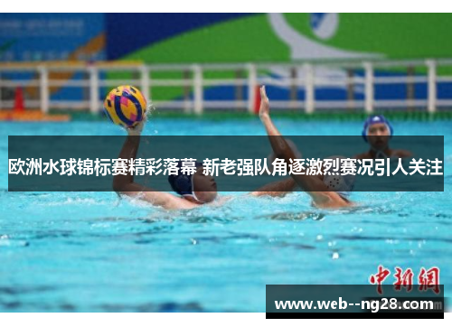 欧洲水球锦标赛精彩落幕 新老强队角逐激烈赛况引人关注