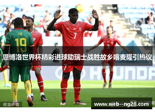 恩博洛世界杯精彩进球助瑞士战胜故乡喀麦隆引热议