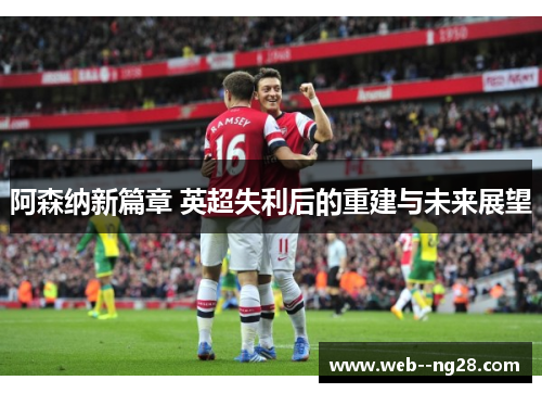 阿森纳新篇章 英超失利后的重建与未来展望