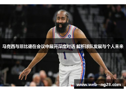 马克西与恩比德在会议中展开深度对话 解析球队发展与个人未来